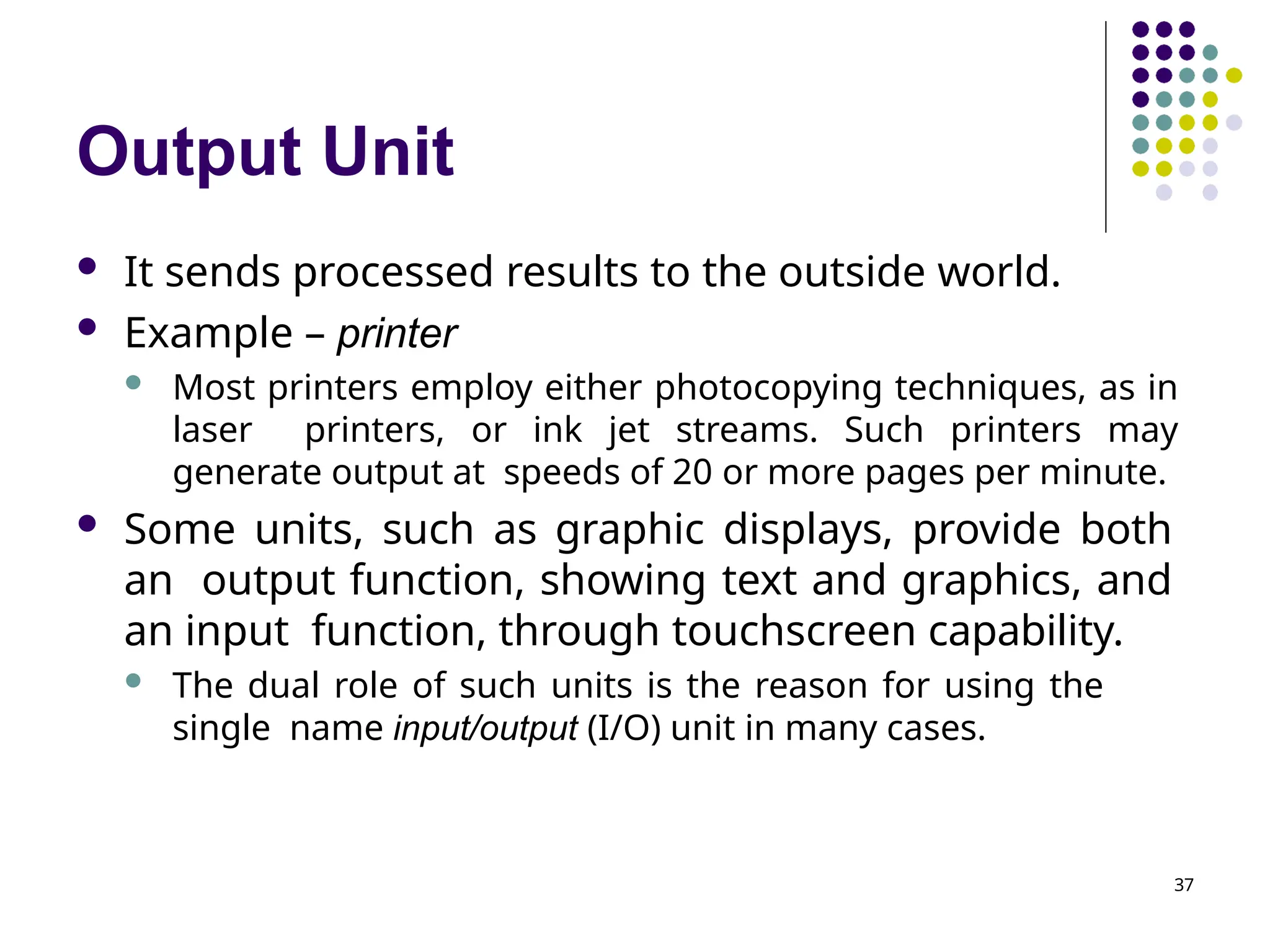 Output Unit
37
 It sends processed results to the outside world.
 Example – printer
 Most printers employ either photocopying techniques, as in
laser printers, or ink jet streams. Such printers may
generate output at speeds of 20 or more pages per minute.
 Some units, such as graphic displays, provide both
an output function, showing text and graphics, and
an input function, through touchscreen capability.
 The dual role of such units is the reason for using the
single name input/output (I/O) unit in many cases.
 