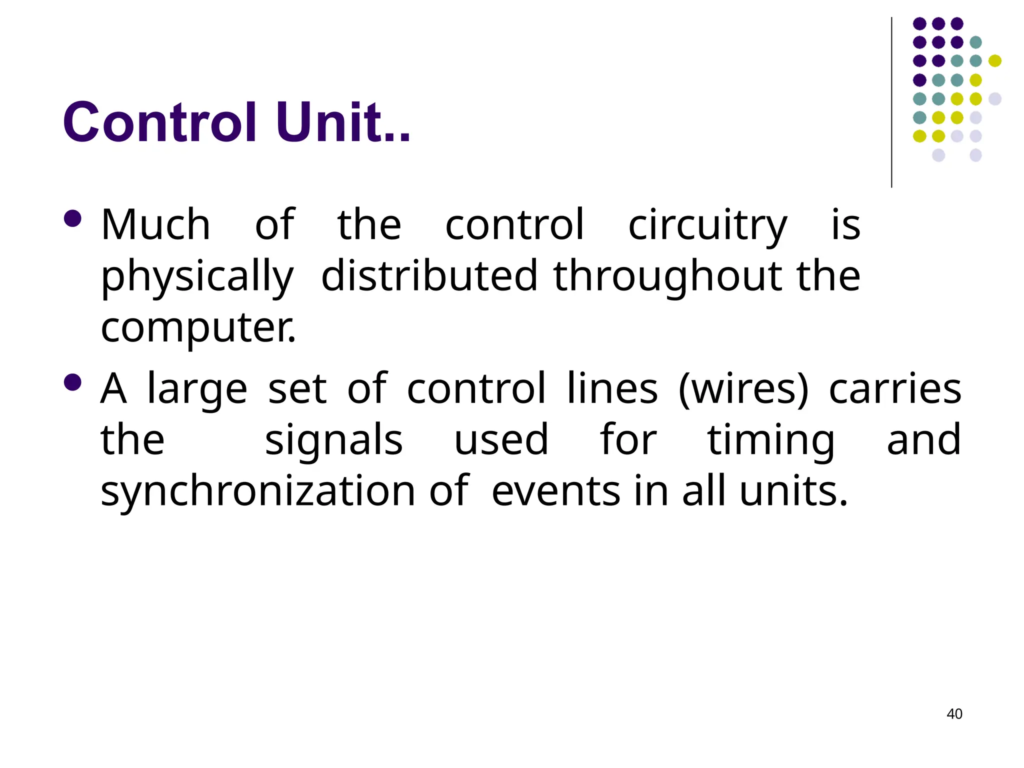 Control Unit..
 Much of the control circuitry is
physically distributed throughout the
computer.
 A large set of control lines (wires) carries
the signals used for timing and
synchronization of events in all units.
40
 