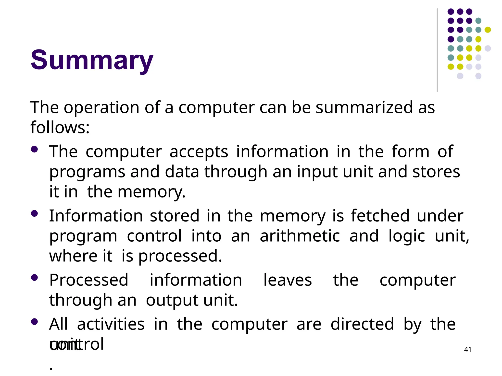 Summary
The operation of a computer can be summarized as
follows:
 The computer accepts information in the form of
programs and data through an input unit and stores
it in the memory.
 Information stored in the memory is fetched under
program control into an arithmetic and logic unit,
where it is processed.
 Processed information leaves the computer
through an output unit.
 All activities in the computer are directed by the
control
unit
.
41
 