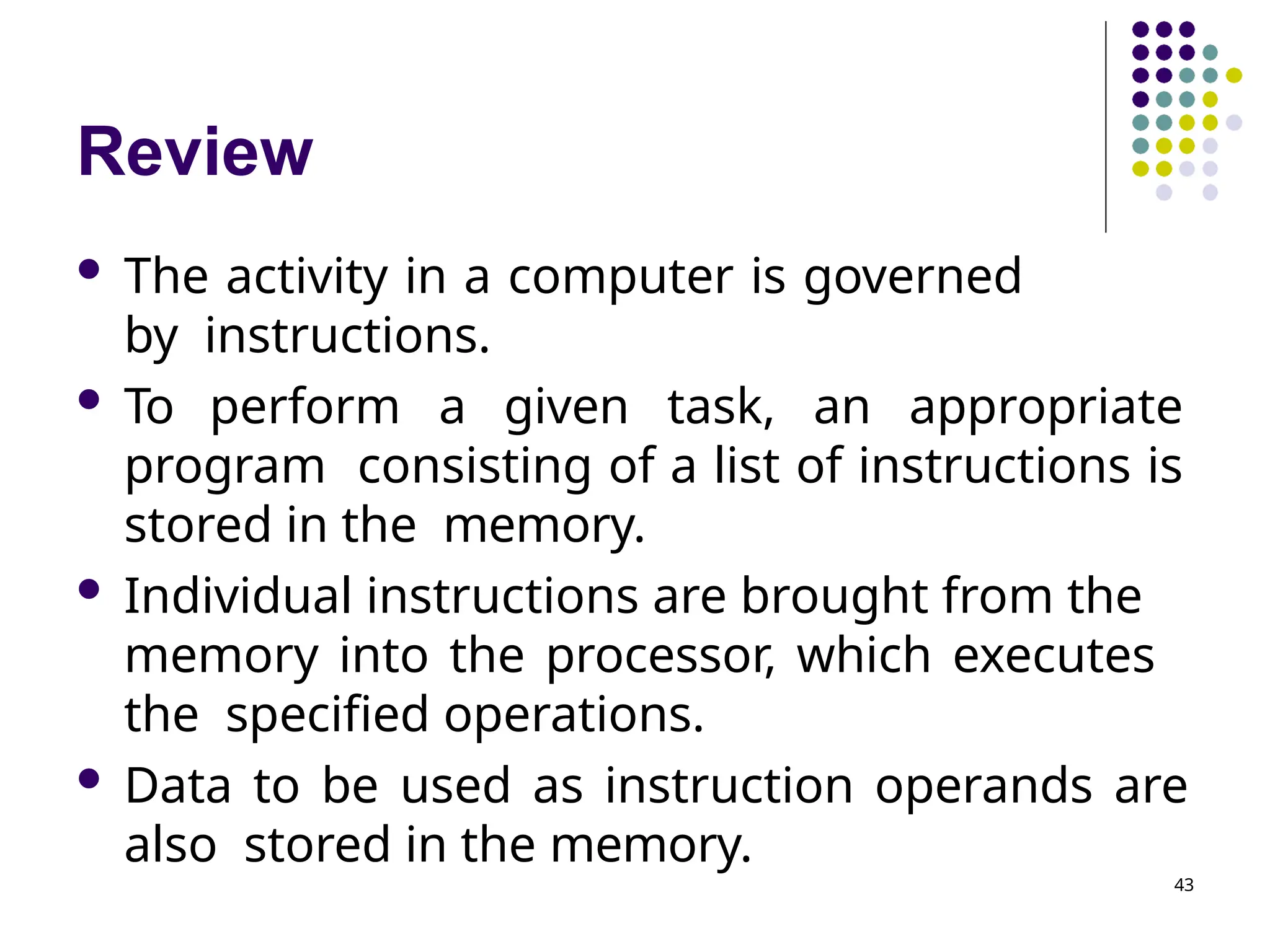 Review
43
 The activity in a computer is governed
by instructions.
 To perform a given task, an appropriate
program consisting of a list of instructions is
stored in the memory.
 Individual instructions are brought from the
memory into the processor, which executes
the specified operations.
 Data to be used as instruction operands are
also stored in the memory.
 