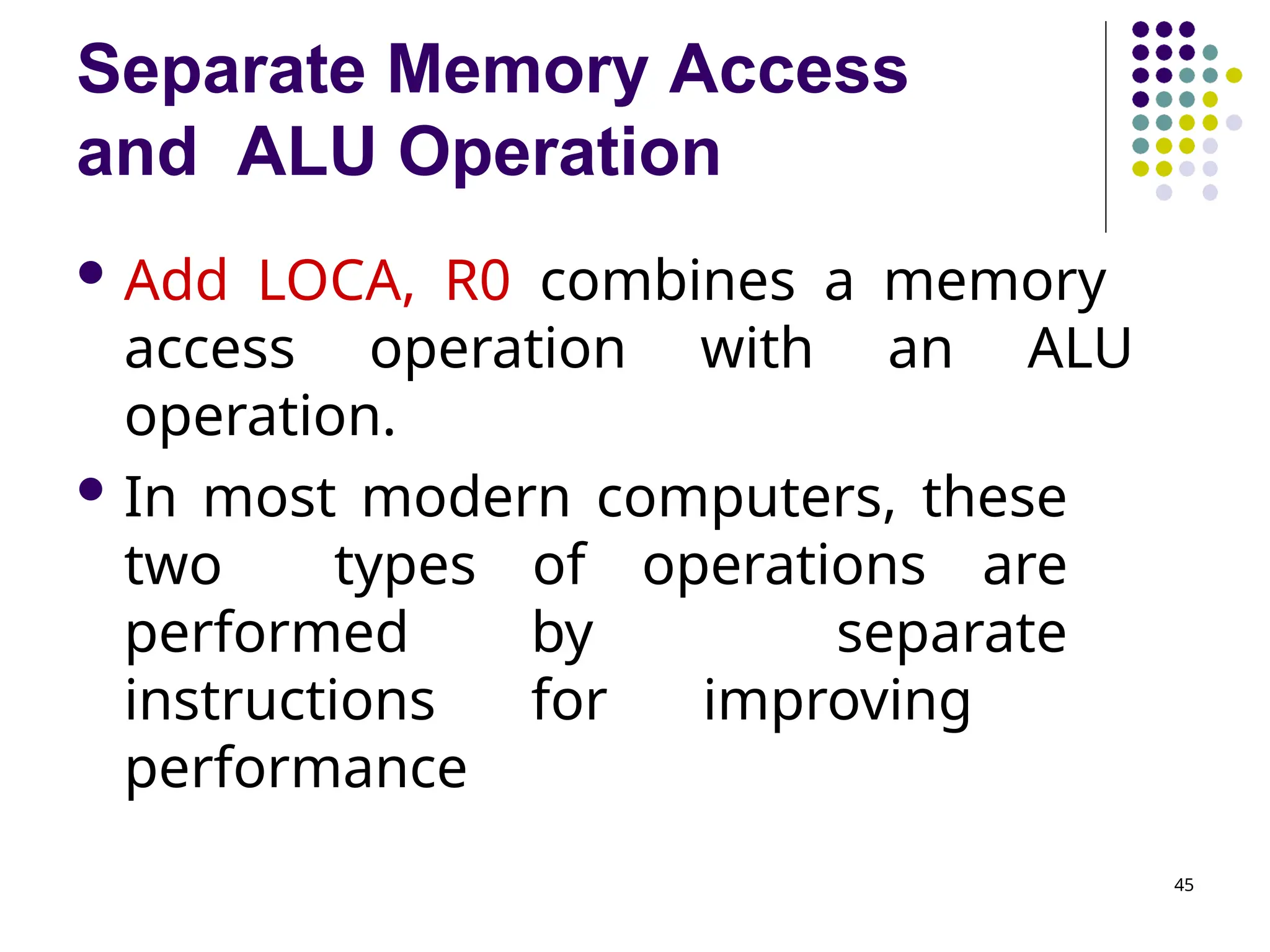 Separate Memory Access
and ALU Operation
45
 Add LOCA, R0 combines a memory
access operation with an ALU
operation.
 In most modern computers, these
two types of operations are
performed by separate
instructions for improving
performance
 