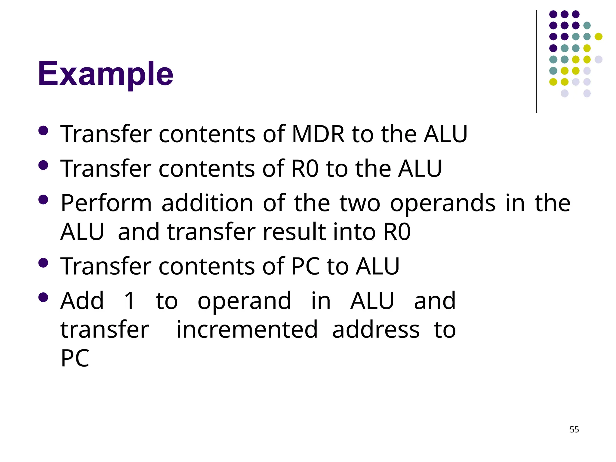 Example
55
 Transfer contents of MDR to the ALU
 Transfer contents of R0 to the ALU
 Perform addition of the two operands in the
ALU and transfer result into R0
 Transfer contents of PC to ALU
 Add 1 to operand in ALU and
transfer incremented address to
PC
 