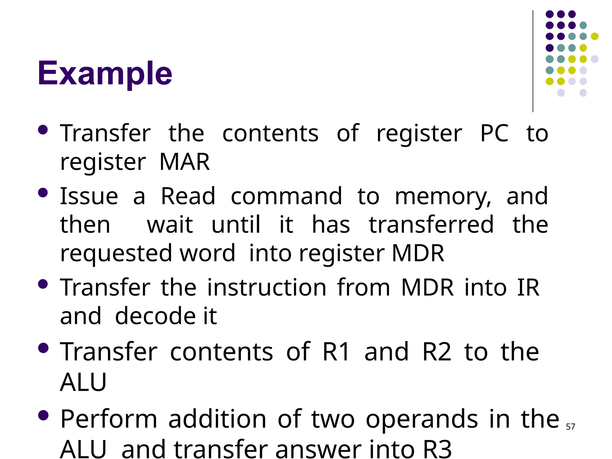Example
 Transfer the contents of register PC to
register MAR
 Issue a Read command to memory, and
then wait until it has transferred the
requested word into register MDR
 Transfer the instruction from MDR into IR
and decode it
 Transfer contents of R1 and R2 to the
ALU
 Perform addition of two operands in the
ALU and transfer answer into R3
57
 