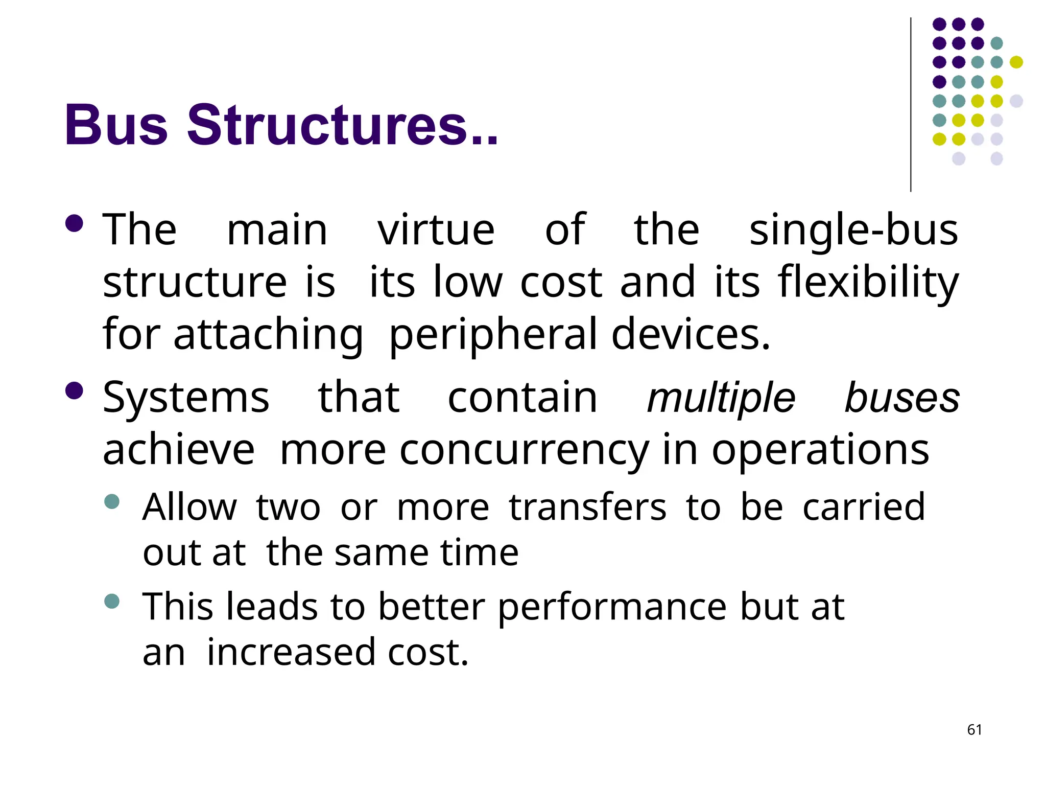 Bus Structures..
61
 The main virtue of the single-bus
structure is its low cost and its flexibility
for attaching peripheral devices.
 Systems that contain multiple buses
achieve more concurrency in operations
 Allow two or more transfers to be carried
out at the same time
 This leads to better performance but at
an increased cost.
 