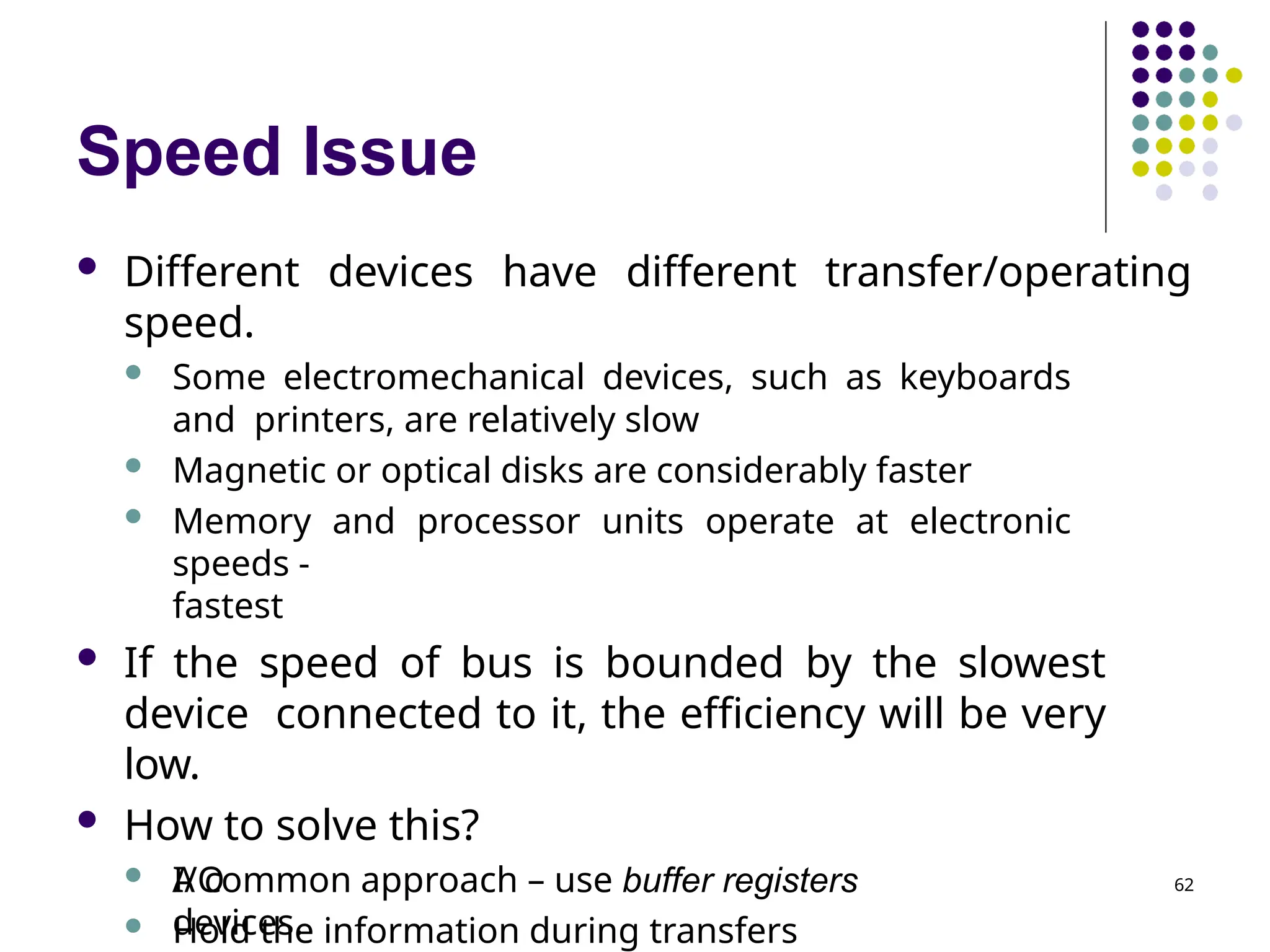 Speed Issue
 Different devices have different transfer/operating
speed.
 Some electromechanical devices, such as keyboards
and printers, are relatively slow
 Magnetic or optical disks are considerably faster
 Memory and processor units operate at electronic
speeds -
fastest
 If the speed of bus is bounded by the slowest
device connected to it, the efficiency will be very
low.
 How to solve this?
 A common approach – use buffer registers
 Hold the information during transfers
I/O
devices.
62
 