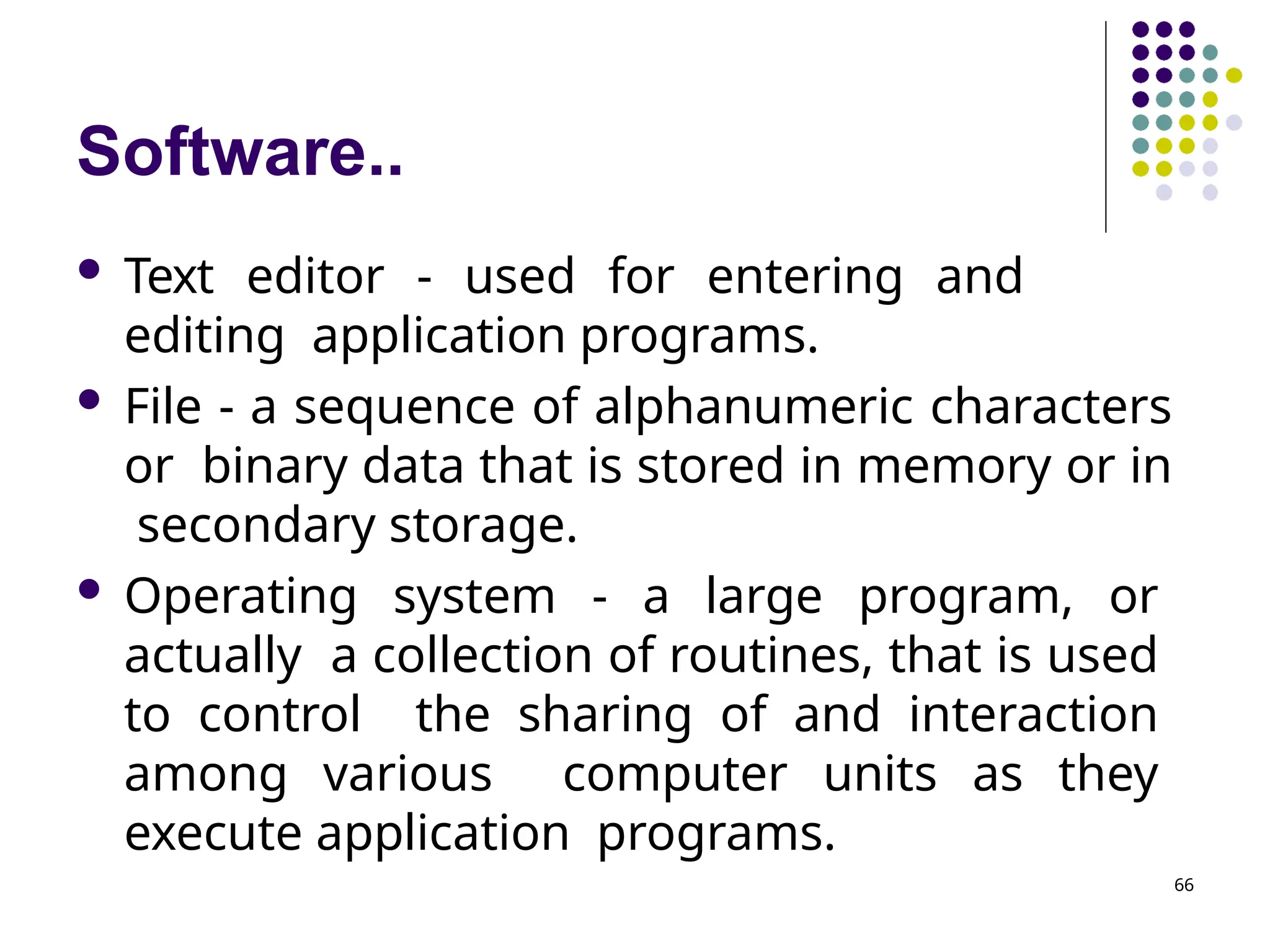 Software..
66
 Text editor - used for entering and
editing application programs.
 File - a sequence of alphanumeric characters
or binary data that is stored in memory or in
secondary storage.
 Operating system - a large program, or
actually a collection of routines, that is used
to control the sharing of and interaction
among various computer units as they
execute application programs.
 