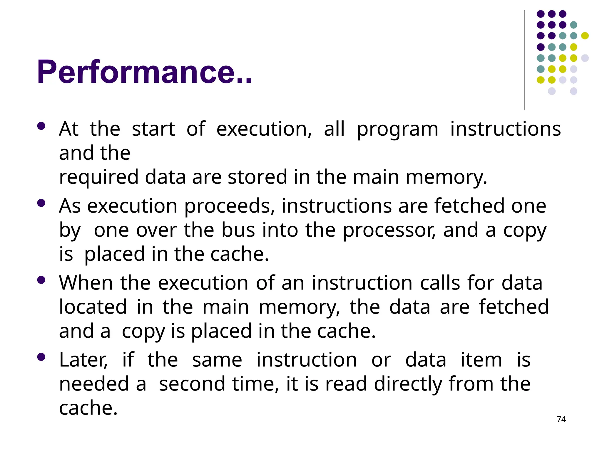 Performance..
74
 At the start of execution, all program instructions
and the
required data are stored in the main memory.
 As execution proceeds, instructions are fetched one
by one over the bus into the processor, and a copy
is placed in the cache.
 When the execution of an instruction calls for data
located in the main memory, the data are fetched
and a copy is placed in the cache.
 Later, if the same instruction or data item is
needed a second time, it is read directly from the
cache.
 