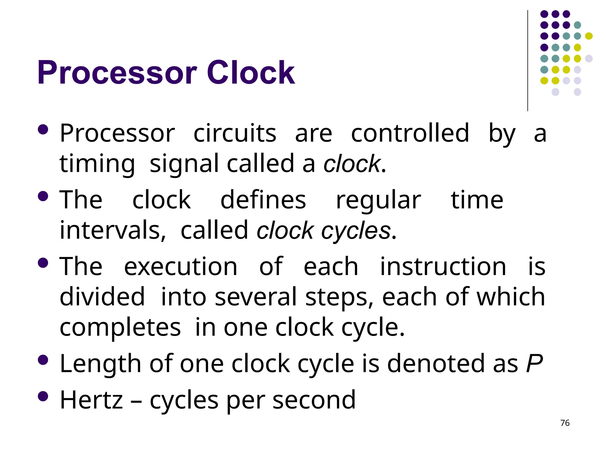 Processor Clock
76
 Processor circuits are controlled by a
timing signal called a clock.
 The clock defines regular time
intervals, called clock cycles.
 The execution of each instruction is
divided into several steps, each of which
completes in one clock cycle.
 Length of one clock cycle is denoted as P
 Hertz – cycles per second
 
