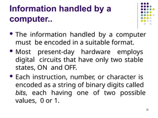 Information handled by a
computer..
26
 The information handled by a computer
must be encoded in a suitable format.
 Most present-day hardware employs
digital circuits that have only two stable
states, ON and OFF.
 Each instruction, number, or character is
encoded as a string of binary digits called
bits, each having one of two possible
values, 0 or 1.
 