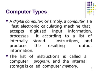 Computer Types
3
 A digital computer, or simply, a computer is a
fast electronic calculating machine that
accepts digitized input information,
processes it according to a list of
internally stored instructions, and
produces the resulting output
information.
 The list of instructions is called a
computer program, and the internal
storage is called computer memory.
 