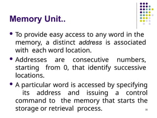 Memory Unit..
30
 To provide easy access to any word in the
memory, a distinct address is associated
with each word location.
 Addresses are consecutive numbers,
starting from 0, that identify successive
locations.
 A particular word is accessed by specifying
its address and issuing a control
command to the memory that starts the
storage or retrieval process.
 