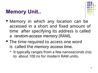 Memory Unit..
31
 Memory in which any location can be
accessed in a short and fixed amount of
time after specifying its address is called
a random-access memory (RAM).
 The time required to access one word
is called the memory access time.
 It typically ranges from a few nanoseconds (ns)
to about 100 ns for modern RAM units.
 