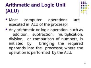 Arithmetic and Logic Unit
(ALU)
35
 Most computer operations are
executed in ALU of the processor.
 Any arithmetic or logic operation, such as
addition, subtraction, multiplication,
division, or comparison of numbers, is
initiated by bringing the required
operands into the processor, where the
operation is performed by the ALU.
 