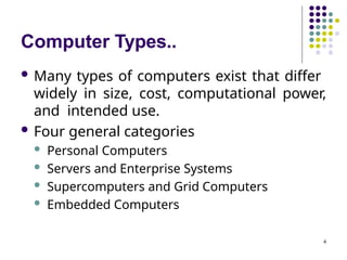 Computer Types..
4
 Many types of computers exist that differ
widely in size, cost, computational power,
and intended use.
 Four general categories
 Personal Computers
 Servers and Enterprise Systems
 Supercomputers and Grid Computers
 Embedded Computers
 
