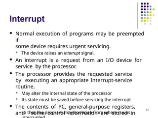 Interrupt
so that the program may continue from where it was
 Normal execution of programs may be preempted
if
some device requires urgent servicing.
 The device raises an interrupt signal.
 An interrupt is a request from an I/O device for
service by the processor.
 The processor provides the requested service
by executing an appropriate Interrupt-service
routine.
 May alter the internal state of the processor
 Its state must be saved before servicing the interrupt
 The contents of PC, general-purpose registers,
and some control information are stored in
52
 
