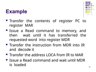 Example
54
 Transfer the contents of register PC to
register MAR
 Issue a Read command to memory, and
then wait until it has transferred the
requested word into register MDR
 Transfer the instruction from MDR into IR
and decode it
 Transfer the address LOCA from IR to MAR
 Issue a Read command and wait until MDR
is loaded
 