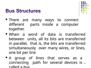Bus Structures
59
 There are many ways to connect
different parts inside a computer
together.
 When a word of data is transferred
between units, all its bits are transferred
in parallel, that is, the bits are transferred
simultaneously over many wires, or lines,
one bit per line
 A group of lines that serves as a
connecting path for several devices is
 