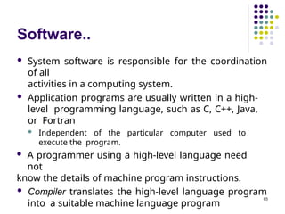 Software..
65
 System software is responsible for the coordination
of all
activities in a computing system.
 Application programs are usually written in a high-
level programming language, such as C, C++, Java,
or Fortran
 Independent of the particular computer used to
execute the program.
 A programmer using a high-level language need
not
know the details of machine program instructions.
 Compiler translates the high-level language program
into a suitable machine language program
 
