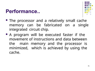 Performance..
75
 The processor and a relatively small cache
memory can be fabricated on a single
integrated circuit chip.
 A program will be executed faster if the
movement of instructions and data between
the main memory and the processor is
minimized, which is achieved by using the
cache.
 
