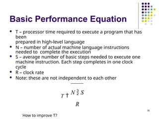 Basic Performance Equation
 T – processor time required to execute a program that has
been
prepared in high-level language
 N – number of actual machine language instructions
needed to complete the execution
 S – average number of basic steps needed to execute one
machine instruction. Each step completes in one clock
cycle
 R – clock rate
 Note: these are not independent to each other
T 
N  S
R
How to improve T?
78
 