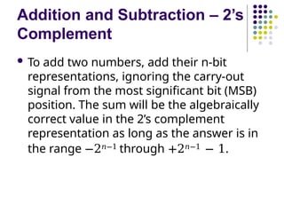 Addition and Subtraction – 2’s
Complement
 To add two numbers, add their n-bit
representations, ignoring the carry-out
signal from the most significant bit (MSB)
position. The sum will be the algebraically
correct value in the 2’s complement
representation as long as the answer is in
the range −2𝑛−1 through +2𝑛−1 − 1.
 