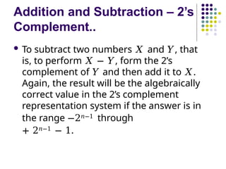 Addition and Subtraction – 2’s
Complement..
 To subtract two numbers 𝑋 and 𝑌, that
is, to perform 𝑋 − 𝑌, form the 2’s
complement of 𝑌 and then add it to 𝑋.
Again, the result will be the algebraically
correct value in the 2’s complement
representation system if the answer is in
the range −2𝑛−1 through
+ 2𝑛−1 − 1.
 