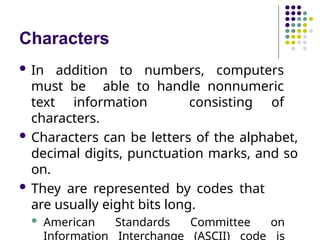 Characters
 In addition to numbers, computers
must be able to handle nonnumeric
text information consisting of
characters.
 Characters can be letters of the alphabet,
decimal digits, punctuation marks, and so
on.
 They are represented by codes that
are usually eight bits long.
 American Standards Committee on
Information Interchange (ASCII) code is
 