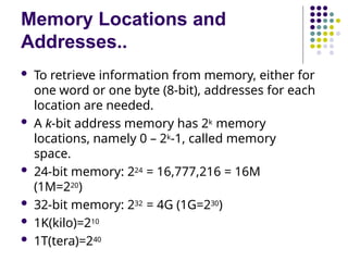 Memory Locations and
Addresses..
 To retrieve information from memory, either for
one word or one byte (8-bit), addresses for each
location are needed.
 A k-bit address memory has 2k memory
locations, namely 0 – 2k-1, called memory
space.
 24-bit memory: 224 = 16,777,216 = 16M
(1M=220)
 32-bit memory: 232 = 4G (1G=230)
 1K(kilo)=210
 1T(tera)=240
 