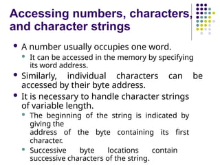 Accessing numbers, characters,
and character strings
 A number usually occupies one word.
 It can be accessed in the memory by specifying
its word address.
 Similarly, individual characters can be
accessed by their byte address.
 It is necessary to handle character strings
of variable length.
 The beginning of the string is indicated by
giving the
address of the byte containing its first
character.
 Successive byte locations contain
successive characters of the string.
 