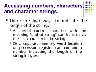 Accessing numbers, characters,
and character strings..
 There are two ways to indicate the
length of the string.
 A special control character with the
meaning "end of string" can be used as
the last character in the string.
 Or a separate memory word location
or processor register can contain a
number indicating the length of the
string in bytes.
 