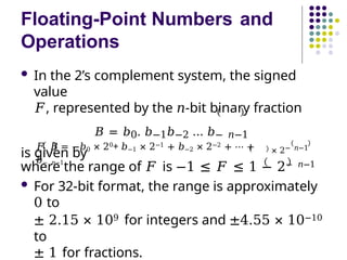 Floating-Point Numbers and
Operations
 In the 2’s complement system, the signed
value
𝐹, represented by the 𝑛-bit binary fraction
𝐵 = 𝑏0. 𝑏−1𝑏−2 … 𝑏− 𝑛−1
is given by
𝐹 𝐵 = −𝑏0 × 20+ 𝑏−1 × 2−1 + 𝑏−2 × 2−2 + ⋯ +
𝑏− 𝑛−1
× 2− 𝑛−1
where the range of 𝐹 is −1 ≤ 𝐹 ≤ 1 − 2− 𝑛−1
 For 32-bit format, the range is approximately
0 to
± 2.15 × 109 for integers and ±4.55 × 10−10
to
± 1 for fractions.
 