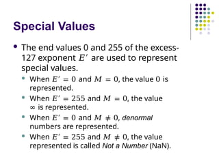 Special Values
 The end values 0 and 255 of the excess-
127 exponent 𝐸′ are used to represent
special values.
 When 𝐸′ = 0 and 𝑀 = 0, the value 0 is
represented.
 When 𝐸′ = 255 and 𝑀 = 0, the value
∞ is represented.
 When 𝐸′ = 0 and 𝑀 ≠ 0, denormal
numbers are represented.
 When 𝐸′ = 255 and 𝑀 ≠ 0, the value
represented is called Not a Number (NaN).
 