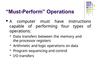 “Must-Perform” Operations
 A computer must have instructions
capable of performing four types of
operations:
 Data transfers between the memory and
the processor registers
 Arithmetic and logic operations on data
 Program sequencing and control
 I/O transfers
 