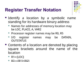 Register Transfer Notation
 Identify a location by a symbolic name
standing for its hardware binary address
 Names for addresses of memory location may
be LOC, PLACE, A, VAR2
 Processor register names may be R0, R5
 I/O register names may be DATAIN,
OUTSTATUS
 Contents of a location are denoted by placing
square brackets around the name of the
location
 R1 [LOC]
←
 R3 [R1]+[R2]
←
 