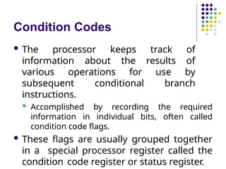 Condition Codes
 The processor keeps track of
information about the results of
various operations for use by
subsequent conditional branch
instructions.
 Accomplished by recording the required
information in individual bits, often called
condition code flags.
 These flags are usually grouped together
in a special processor register called the
condition code register or status register.
 