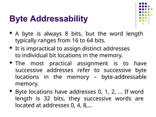Byte Addressability
 A byte is always 8 bits, but the word length
typically ranges from 16 to 64 bits.
 It is impractical to assign distinct addresses
to individual bit locations in the memory.
 The most practical assignment is to have
successive addresses refer to successive byte
locations in the memory – byte-addressable
memory.
 Byte locations have addresses 0, 1, 2, … If word
length is 32 bits, they successive words are
located at addresses 0, 4, 8,…
 