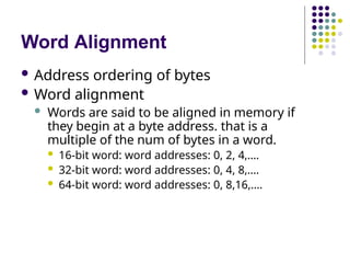 Word Alignment
 Address ordering of bytes
 Word alignment
 Words are said to be aligned in memory if
they begin at a byte address. that is a
multiple of the num of bytes in a word.
 16-bit word: word addresses: 0, 2, 4,….
 32-bit word: word addresses: 0, 4, 8,….
 64-bit word: word addresses: 0, 8,16,….
 