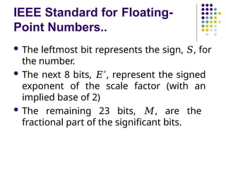 IEEE Standard for Floating-
Point Numbers..
 The leftmost bit represents the sign, 𝑆, for
the number.
 The next 8 bits, 𝐸′, represent the signed
exponent of the scale factor (with an
implied base of 2)
 The remaining 23 bits, 𝑀, are the
fractional part of the significant bits.
 