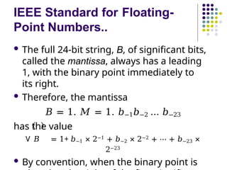 IEEE Standard for Floating-
Point Numbers..
 The full 24-bit string, B, of significant bits,
called the mantissa, always has a leading
1, with the binary point immediately to
its right.
 Therefore, the mantissa
𝐵 = 1. 𝑀 = 1. 𝑏−1𝑏−2 … 𝑏−23
has the value
V 𝐵 = 1+ 𝑏−1 × 2−1 + 𝑏−2 × 2−2 + ⋯ + 𝑏−23 ×
2−23
 By convention, when the binary point is
 
