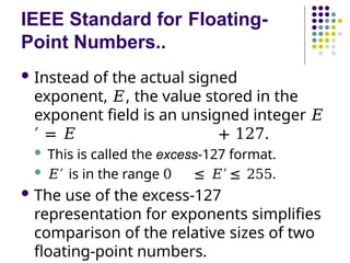IEEE Standard for Floating-
Point Numbers..
 Instead of the actual signed
exponent, 𝐸, the value stored in the
exponent field is an unsigned integer 𝐸
′ = 𝐸 + 127.
 This is called the excess-127 format.
 𝐸′ is in the range 0 ≤ 𝐸′ ≤ 255.
 The use of the excess-127
representation for exponents simplifies
comparison of the relative sizes of two
floating-point numbers.
 