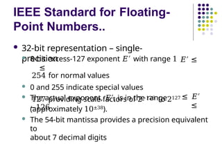 IEEE Standard for Floating-
Point Numbers..
 32-bit representation – single-
precision
 8-bit excess-127 exponent 𝐸′ with range 1
≤
𝐸′ ≤
254 for normal values
 0 and 255 indicate special values
 The actual exponent, 𝐸′, is in the range
−126
≤ 𝐸′
≤
127 providing scale factors of 2−126 to 2127
(approximately 10±38).
 The 54-bit mantissa provides a precision equivalent
to
about 7 decimal digits
 