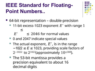 IEEE Standard for Floating-
Point Numbers..
 64-bit representation – double-precision
 11-bit excess-1023 exponent 𝐸′ with range 1
≤
𝐸′ ≤ 2046 for normal values
 0 and 2047 indicate special values
 The actual exponent, 𝐸′, is in the range
1022
− ≤ E ≤ 1023, providing scale factors of
2−1022 to 21023(approximately 10±308).
 The 53-bit mantissa provides a
precision equivalent to about 16
decimal digits
 