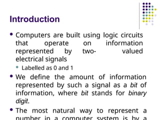 Introduction
 Computers are built using logic circuits
that operate on information
represented by two- valued
electrical signals
 Labelled as 0 and 1
 We define the amount of information
represented by such a signal as a bit of
information, where bit stands for binary
digit.
 The most natural way to represent a
 