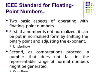 IEEE Standard for Floating-
Point Numbers..
 Two basic aspects of operating with
floating- point numbers
 First, if a number is not normalized, it can
be put in normalized form by shifting the
binary point and adjusting the exponent.
 Underflow
 Second, as computations proceed, a
number that does not fall in the
representable range of normal numbers
might be generated.

 