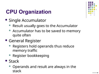 CPU Organization
 Single Accumulator
 Result usually goes to the Accumulator
 Accumulator has to be saved to memory
quite often
 General Register
 Registers hold operands thus reduce
memory traffic
 Register bookkeeping
 Stack
 Operands and result are always in the
stack
 