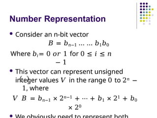 Number Representation
 Consider an n-bit vector
𝐵 = 𝑏𝑛−1 … … 𝑏1𝑏0
Where 𝑏𝑖= 0 𝑜𝑟 1 for 0 ≤ 𝑖 ≤ 𝑛
− 1
 This vector can represent unsigned
integer values 𝑉 in the range 0 to 2𝑛 −
1, where
𝑉 𝐵 = 𝑏𝑛−1 × 2𝑛−1 + ⋯ + 𝑏1 × 21 + 𝑏0
× 20

 