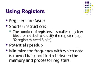 Using Registers
 Registers are faster
 Shorter instructions
 The number of registers is smaller, only few
bits are needed to specify the register (e.g.
32 registers need 5 bits)
 Potential speedup
 Minimize the frequency with which data
is moved back and forth between the
memory and processor registers.
 