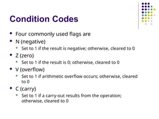 Condition Codes
 Four commonly used flags are
 N (negative)
 Set to 1 if the result is negative; otherwise, cleared to 0
 Z (zero)
 Set to 1 if the result is 0; otherwise, cleared to 0
 V (overflow)
 Set to 1 if arithmetic overflow occurs; otherwise, cleared
to 0
 C (carry)
 Set to 1 if a carry-out results from the operation;
otherwise, cleared to 0
 