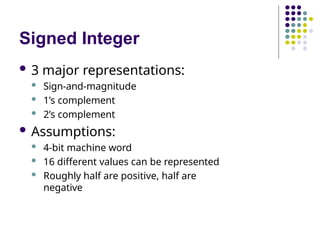 Signed Integer
 3 major representations:
 Sign-and-magnitude
 1’s complement
 2’s complement
 Assumptions:
 4-bit machine word
 16 different values can be represented
 Roughly half are positive, half are
negative
 