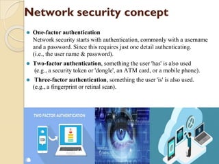 Network security concept
⚫ One-factor authentication
Network security starts with authentication, commonly with a username
and a password. Since this requires just one detail authenticating.
(i.e., the user name & password).
⚫ Two-factor authentication, something the user 'has' is also used
(e.g., a security token or 'dongle', an ATM card, or a mobile phone).
⚫ Three-factor authentication, something the user 'is' is also used.
(e.g., a fingerprint or retinal scan).
 